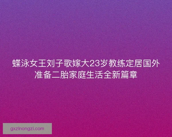 蝶泳女王刘子歌嫁大23岁教练定居国外准备二胎家庭生活全新篇章
