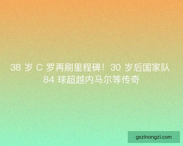 38 岁 C 罗再刷里程碑！30 岁后国家队 84 球超越内马尔等传奇