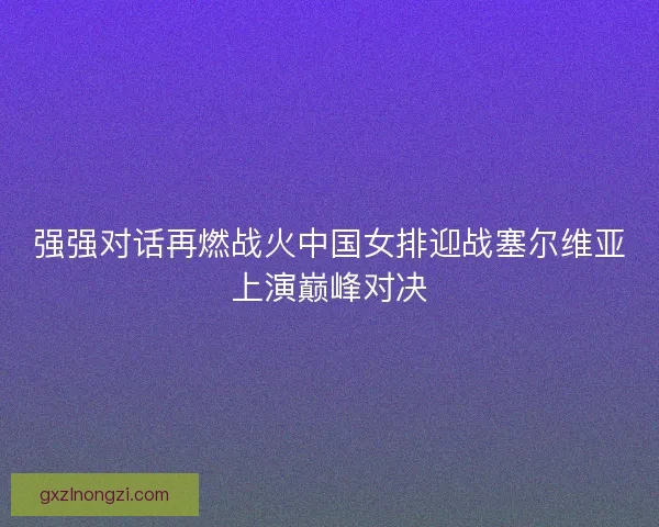 强强对话再燃战火中国女排迎战塞尔维亚上演巅峰对决