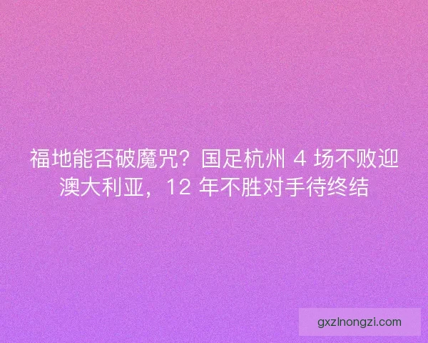福地能否破魔咒？国足杭州 4 场不败迎澳大利亚，12 年不胜对手待终结