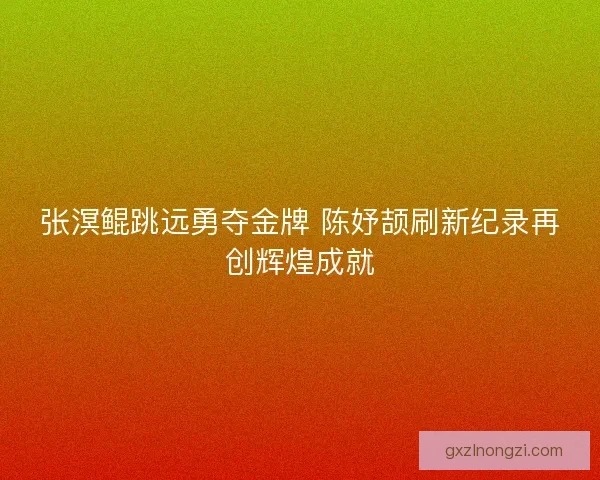 张溟鲲跳远勇夺金牌 陈妤颉刷新纪录再创辉煌成就
