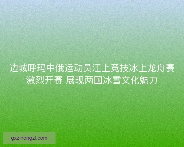 边城呼玛中俄运动员江上竞技冰上龙舟赛激烈开赛 展现两国冰雪文化魅力