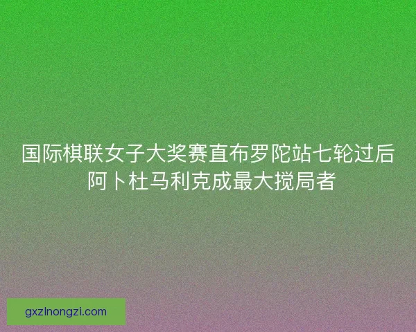 国际棋联女子大奖赛直布罗陀站七轮过后 阿卜杜马利克成最大搅局者
